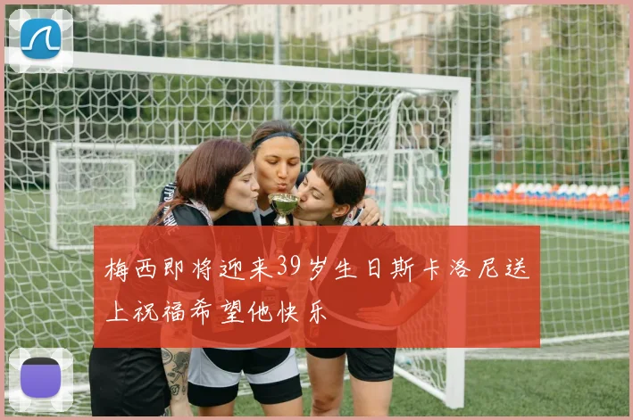 梅西即将迎来39岁生日斯卡洛尼送上祝福希望他快乐