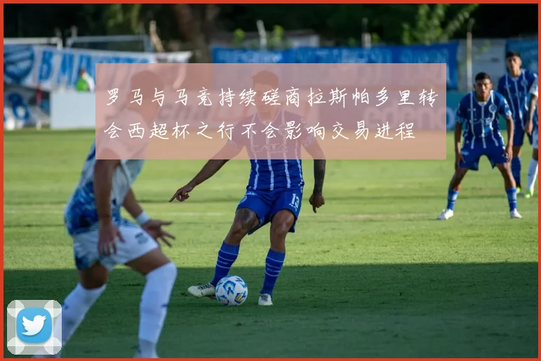罗马与马竞持续磋商拉斯帕多里转会西超杯之行不会影响交易进程