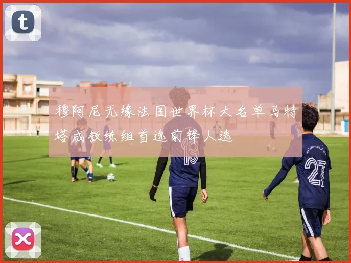 穆阿尼无缘法国世界杯大名单马特塔成教练组首选前锋人选