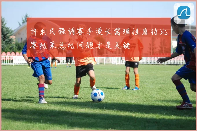 许利民强调赛季漫长需理性看待比赛结果总结问题才是关键