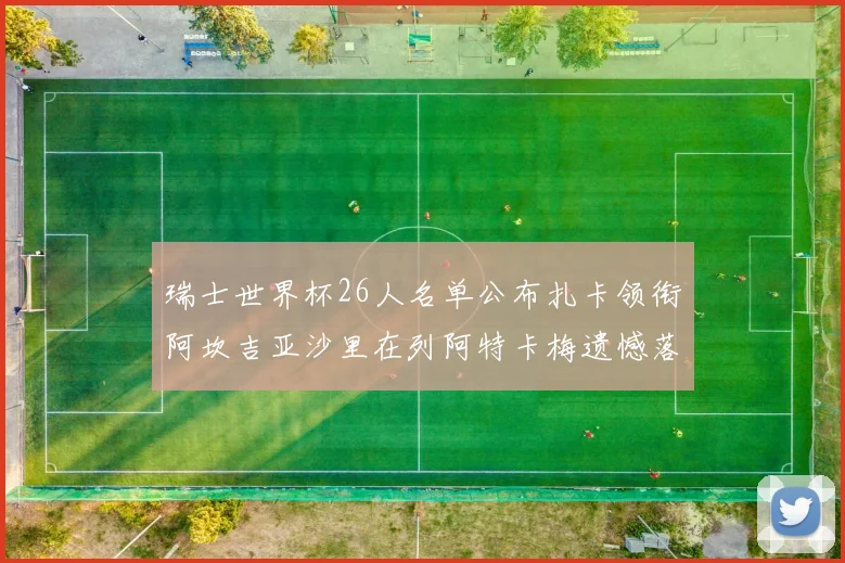 瑞士世界杯26人名单公布扎卡领衔阿坎吉亚沙里在列阿特卡梅遗憾落选