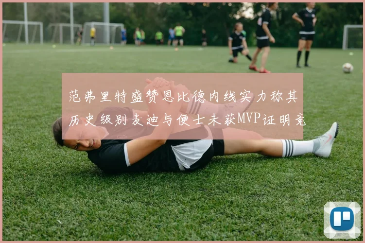 范弗里特盛赞恩比德内线实力称其历史级别麦迪与便士未获MVP证明竞争激烈