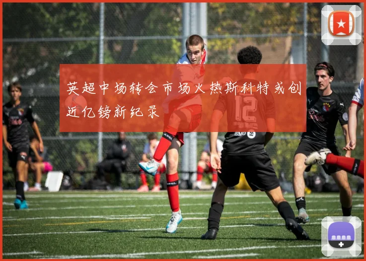 英超中场转会市场火热斯科特或创近亿镑新纪录