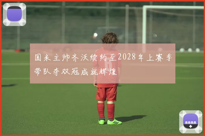 国米主帅齐沃续约至2028年上赛季带队夺双冠成就辉煌