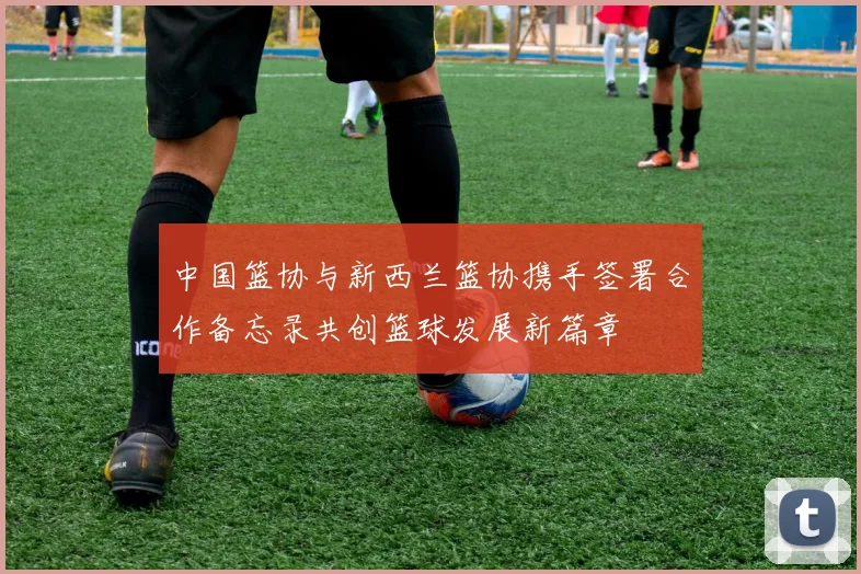 中国篮协与新西兰篮协携手签署合作备忘录共创篮球发展新篇章