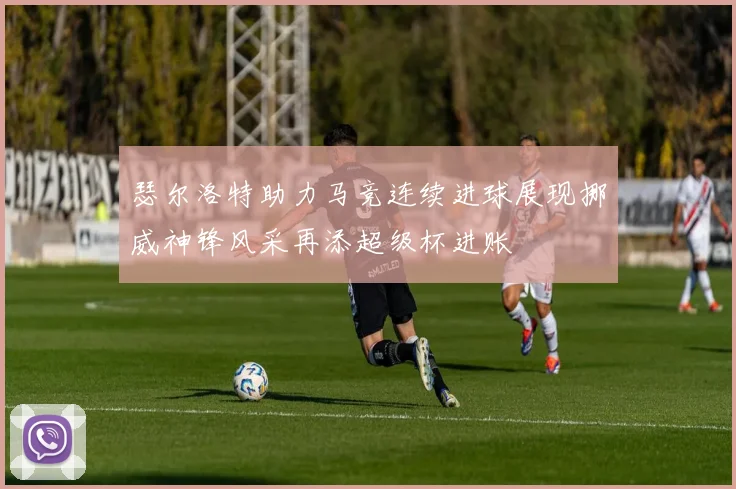 瑟尔洛特助力马竞连续进球展现挪威神锋风采再添超级杯进账