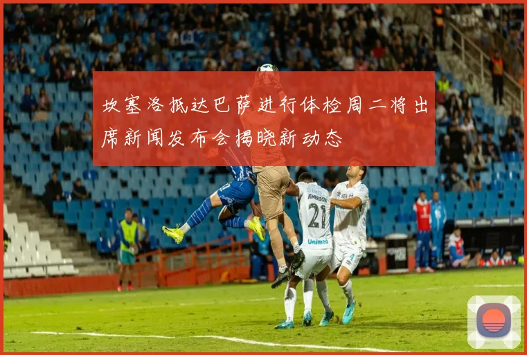 坎塞洛抵达巴萨进行体检周二将出席新闻发布会揭晓新动态
