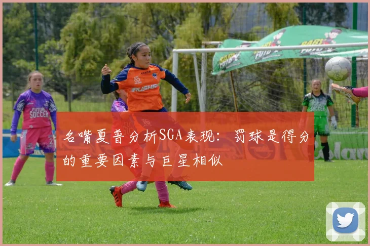 名嘴夏普分析SGA表现：罚球是得分的重要因素与巨星相似