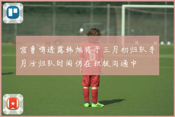 宫鲁鸣透露韩旭将于三月初归队李月汝归队时间仍在积极沟通中