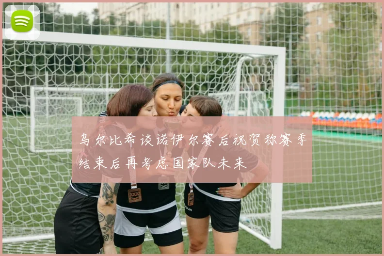 乌尔比希谈诺伊尔赛后祝贺称赛季结束后再考虑国家队未来