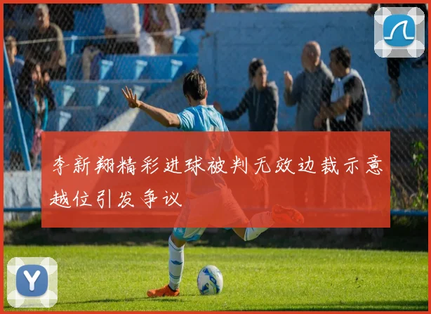 李新翔精彩进球被判无效边裁示意越位引发争议