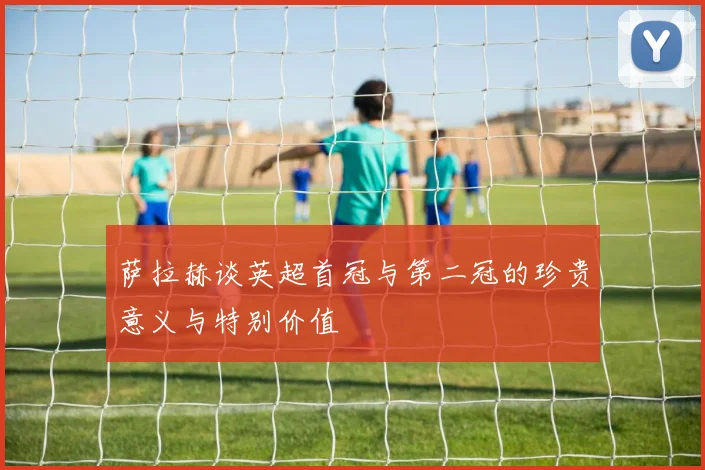 萨拉赫谈英超首冠与第二冠的珍贵意义与特别价值
