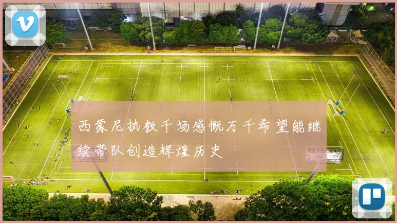 西蒙尼执教千场感慨万千希望能继续带队创造辉煌历史