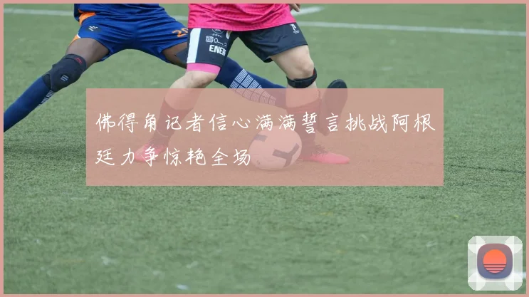 佛得角记者信心满满誓言挑战阿根廷力争惊艳全场