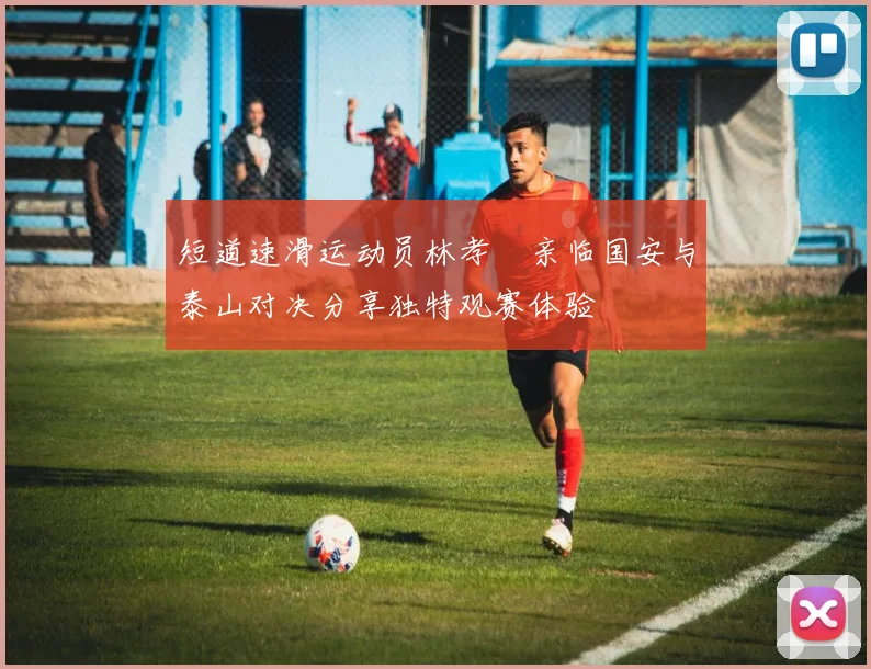 短道速滑运动员林孝埈亲临国安与泰山对决分享独特观赛体验