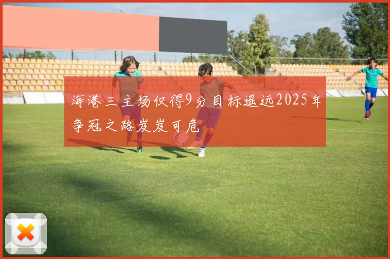 海港三主场仅得9分目标遥远2025年争冠之路岌岌可危