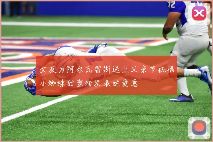 女友为阿尔瓦雷斯送上父亲节祝福小蜘蛛甜蜜转发表达爱意
