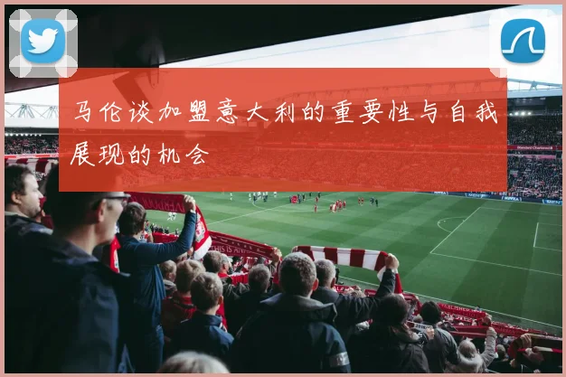 马伦谈加盟意大利的重要性与自我展现的机会