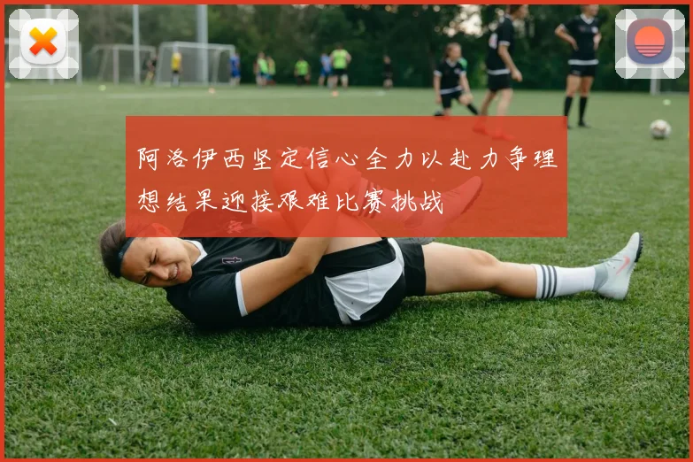 阿洛伊西坚定信心全力以赴力争理想结果迎接艰难比赛挑战