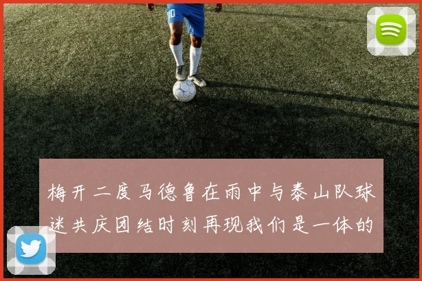 梅开二度马德鲁在雨中与泰山队球迷共庆团结时刻再现我们是一体的精神