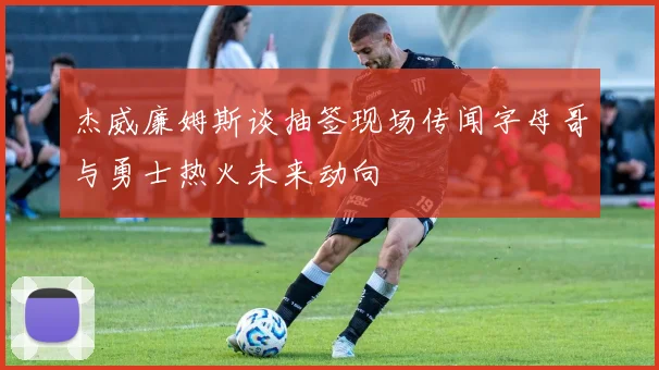杰威廉姆斯谈抽签现场传闻字母哥与勇士热火未来动向