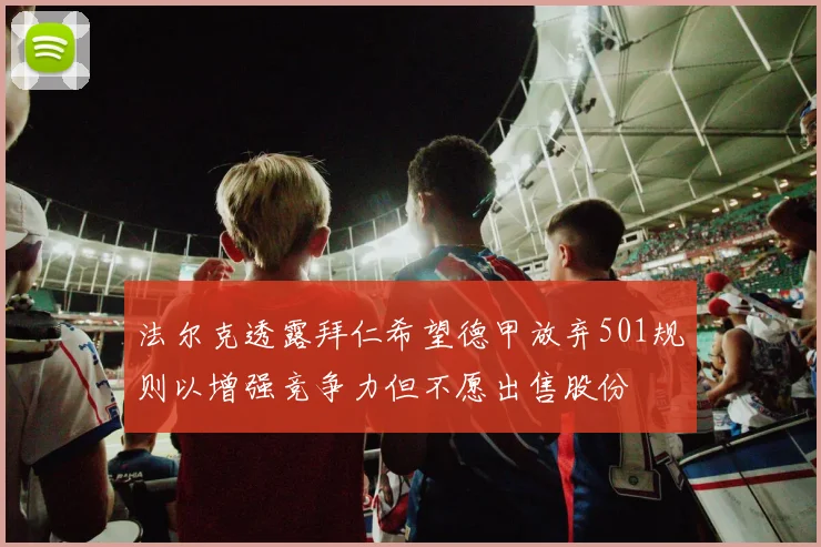 法尔克透露拜仁希望德甲放弃501规则以增强竞争力但不愿出售股份