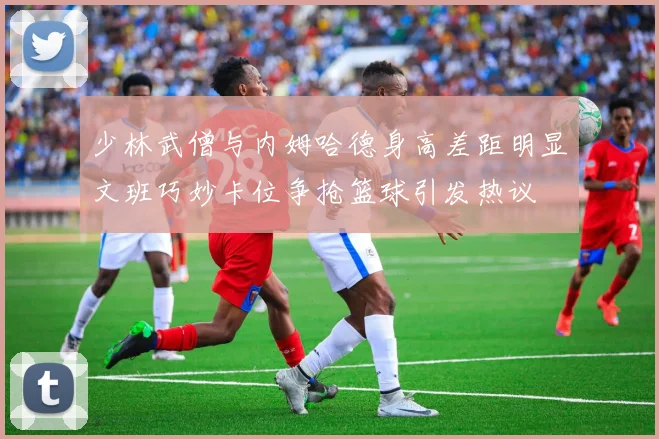 少林武僧与内姆哈德身高差距明显文班巧妙卡位争抢篮球引发热议