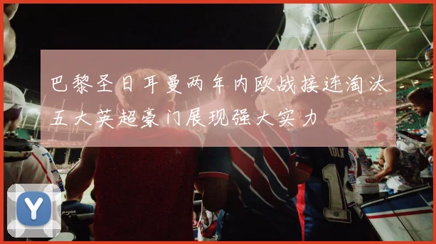 巴黎圣日耳曼两年内欧战接连淘汰五大英超豪门展现强大实力
