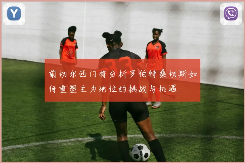 前切尔西门将分析罗伯特桑切斯如何重塑主力地位的挑战与机遇